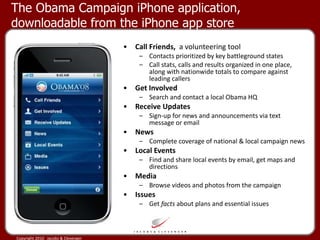 The Obama Campaign iPhone application, downloadable from the iPhone app store Call Friends,  a volunteering tool Contacts prioritized by key battleground states Call stats, calls and results organized in one place, along with nationwide totals to compare against leading callers  Get Involved Search and contact a local Obama HQ  Receive Updates Sign-up for news and announcements via text message or email  News Complete coverage of national & local campaign news Local Events Find and share local events by email, get maps and directions  Media Browse videos and photos from the campaign  Issues Get  facts  about plans and essential issues 