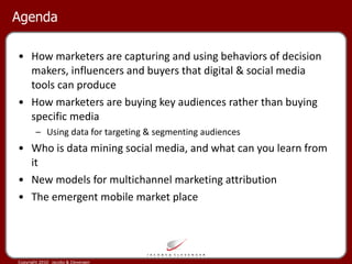 Agenda How marketers are capturing and using behaviors of decision makers, influencers and buyers that digital & social media tools can produce How marketers are buying key audiences rather than buying specific media Using data for targeting & segmenting audiences Who is data mining social media, and what can you learn from it New models for multichannel marketing attribution  The emergent mobile market place 