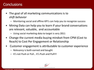 Conclusions The goal of all marketing communications is to  shift behavior Monitoring social and offline KPI’s can help you to recognize success Mining Data can help you to learn if your brand conversations are relevant, valuable,  and accountable Using social marketing data to target is very 2011 Change the current media buying mindset from CPM (Cost to Reach) to Cost Per Engagement or Relationship Customer engagement is attributable to customer experience Relevancy is both earned and bought It’s not Push or Pull… It’s Push and Pull!!! 