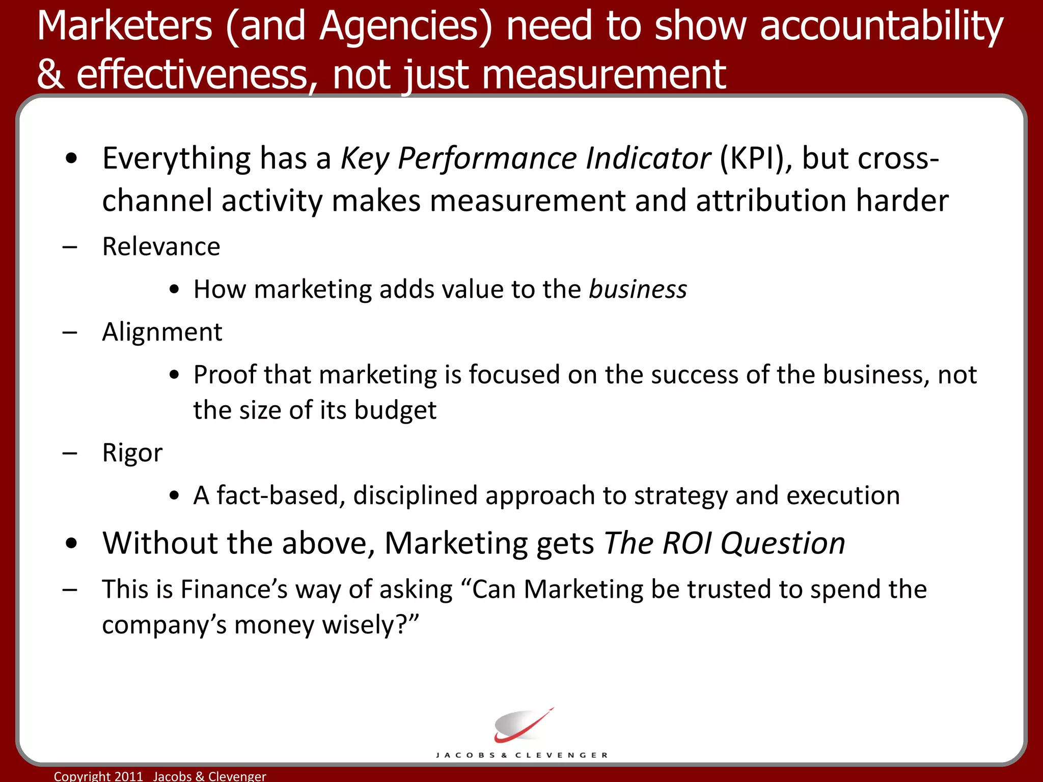 Marketers (and Agencies) need to show accountability & effectiveness, not just measurement  Everything has a  Key Performance Indicator  (KPI), but cross-channel activity makes measurement and attribution harder Relevance How marketing adds value to the  business  Alignment Proof that marketing is focused on the success of the business, not the size of its budget  Rigor A fact-based, disciplined approach to strategy and execution Without the above, Marketing gets  The ROI Question This is Finance’s way of asking “Can Marketing be trusted to spend the company’s money wisely?”  