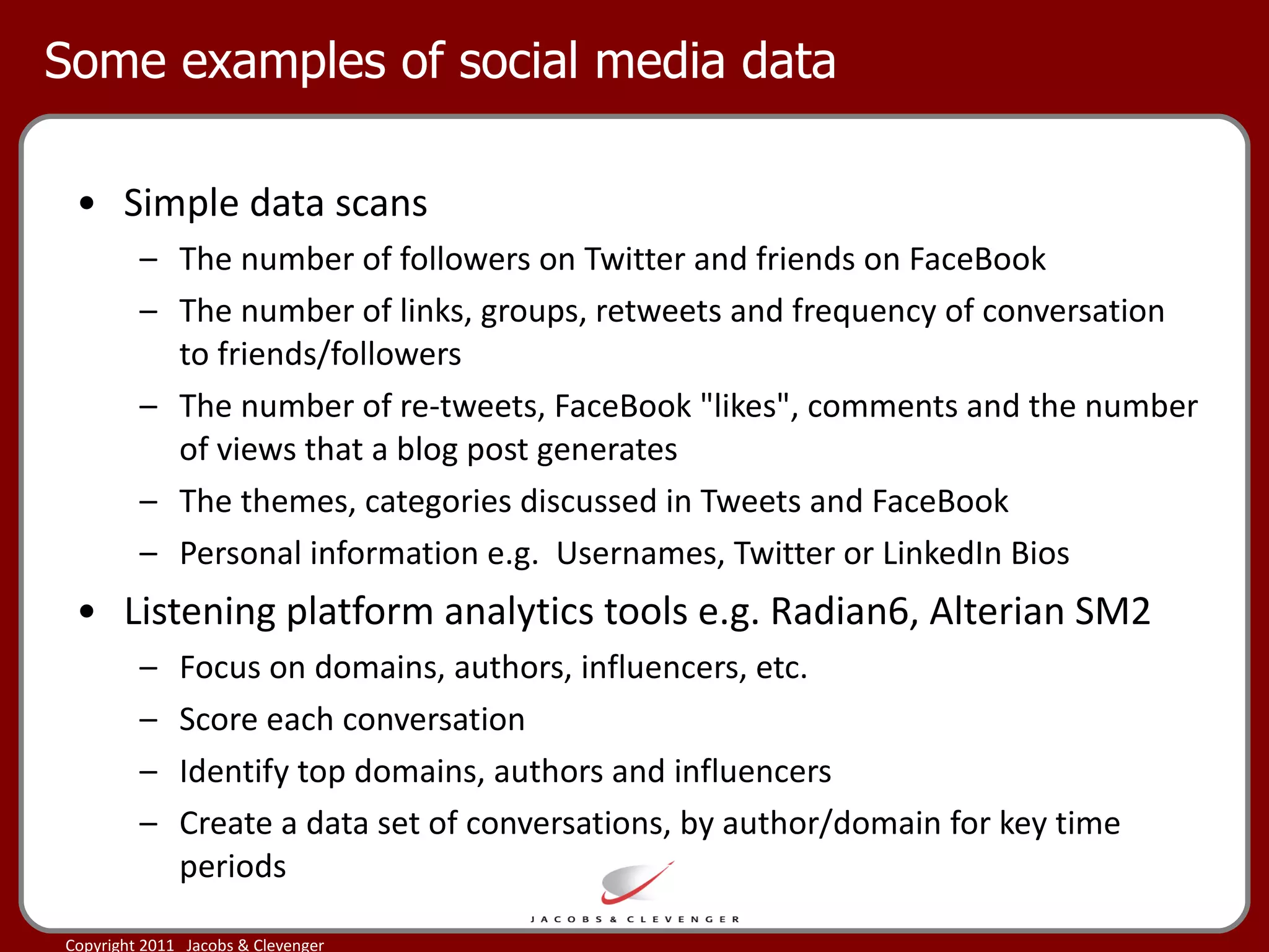 Some examples of social media data Simple data scans The number of followers on Twitter and friends on FaceBook The number of links, groups, retweets and frequency of conversation to friends/followers The number of re-tweets, FaceBook "likes", comments and the number of views that a blog post generates The themes, categories discussed in Tweets and FaceBook Personal information e.g.  Usernames, Twitter or LinkedIn Bios Listening platform analytics tools e.g. Radian6, Alterian SM2 Focus on domains, authors, influencers, etc. Score each conversation Identify top domains, authors and influencers Create a data set of conversations, by author/domain for key time periods 