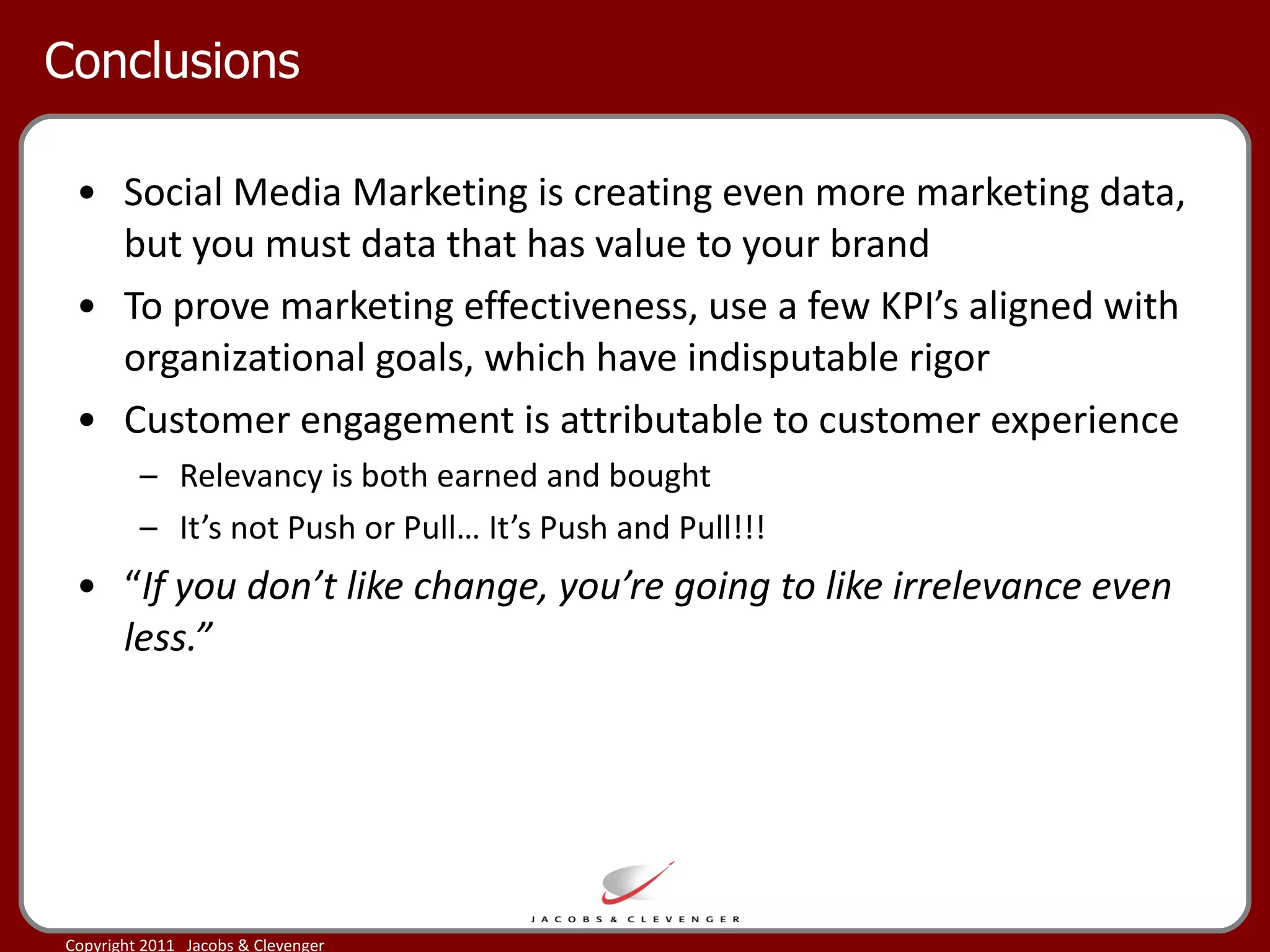 Conclusions Social Media Marketing is creating even more marketing data, but you must data that has value to your brand To prove marketing effectiveness, use a few KPI’s aligned with  organizational goals, which have indisputable rigor  Customer engagement is attributable to customer experience Relevancy is both earned and bought It’s not Push or Pull… It’s Push and Pull!!! “ If you don’t like change, you’re going to like irrelevance even less.” 