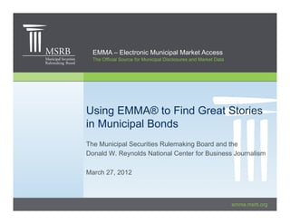 EMMA – Electronic Municipal Market Access
  The Official Source for Municipal Disclosures and Market Data




Using EMMA® to Find Great Stories
in Municipal Bonds
The Municipal Securities Rulemaking Board and the
Donald W. Reynolds National Center for Business Journalism

March 27, 2012



                                                                  emma.msrb.org
 