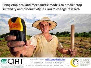 Using empirical and mechanistic models to predict crop
suitability and productivity in climate change research
Anton Eitzinger A.Eitzinger@cgiar.org
P. Laderach, C. Navarro, B. Rodriguez
Decision and Policy Analysis DAPA, CIAT Nairobi, June 13th 2013
 