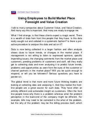 Using Employees to Build Market Place
Foresight and Value Creation
I talk to many companies about Customer Value, and Value Creation.
And many say this is important. And many are ready to engage me.
What I find strange, is that these clients expect a magic wand. There
is a wealth of data from front line people that they have. Is this data
really sought out and collated in a systematic fashion? Is there a proactive procedure to analyse this data and act on it?
Data is now being collected in a larger fashion and often analysis
shows clues to future trends, or changes in the market place. If
management is not willing to listen to expressed opinions, specific
impending issues, the changing comments from the market place and
customers, pending problems of customers and staff, will they really
get to collecting data and even analysing it to predict future trends,
problems and opportunities as seen from the eyes of the customer or
channel partners in the market place? Will you be quick enough to
respond, or will you be followers? Serious questions you have to
ponder on.
The global trend is that more and more future thinking leaders are
looking at collecting data and analysing it. And they realise the frontline people are a great source for such data. They have often an
entirely different and actionable insight on customers. Often the front
line people know why there is a problem whereas what the problem
perception in the back-end of the company might be different. For
example, bills may need to be corrected is the what of the problem,
but the why of the problem may be the billing process itself, which

Value Creation by Customer Value Foundation

 