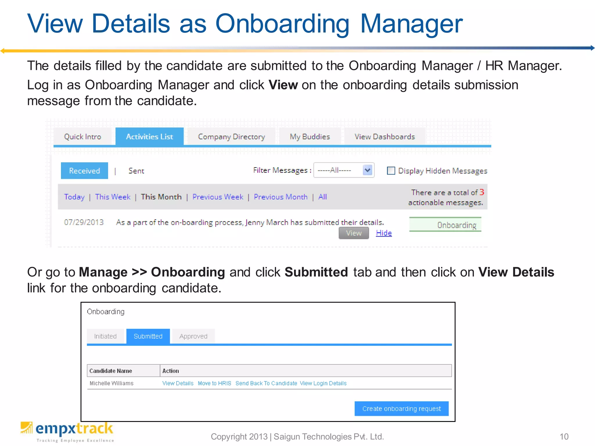 Copyright 2013 | Saigun Technologies Pvt. Ltd. 10
The details filled by the candidate are submitted to the Onboarding Manager / HR Manager.
Log in as Onboarding Manager and click View on the onboarding details submission
message from the candidate.
Or go to Manage >> Onboarding and click Submitted tab and then click on View Details
link for the onboarding candidate.
View Details as Onboarding Manager
 