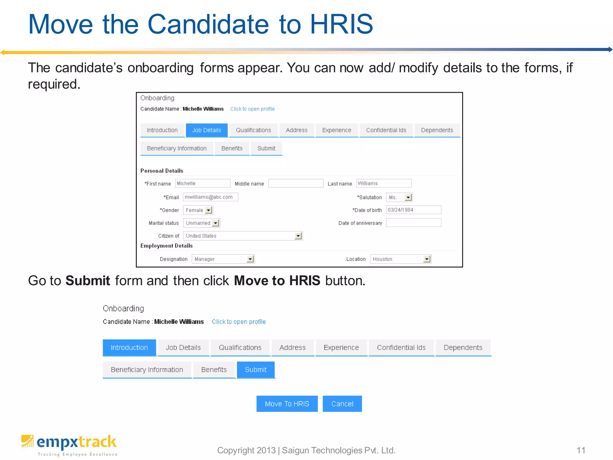 Copyright 2013 | Saigun Technologies Pvt. Ltd. 11
The candidate’s onboarding forms appear. You can now add/ modify details to the forms, if
required.
Go to Submit form and then click Move to HRIS button.
Move the Candidate to HRIS
 