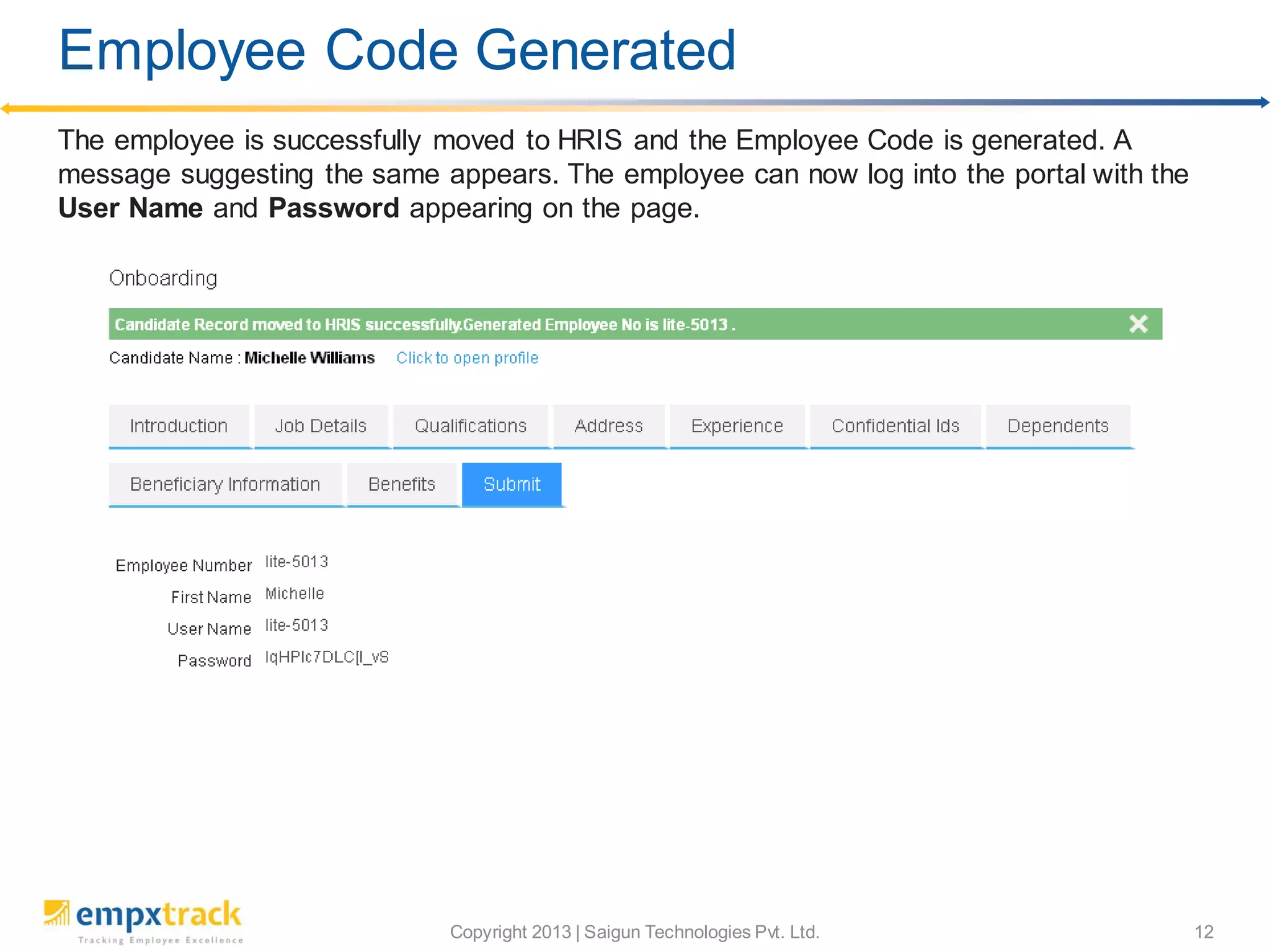 Copyright 2013 | Saigun Technologies Pvt. Ltd. 12
The employee is successfully moved to HRIS and the Employee Code is generated. A
message suggesting the same appears. The employee can now log into the portal with the
User Name and Password appearing on the page.
Employee Code Generated
 