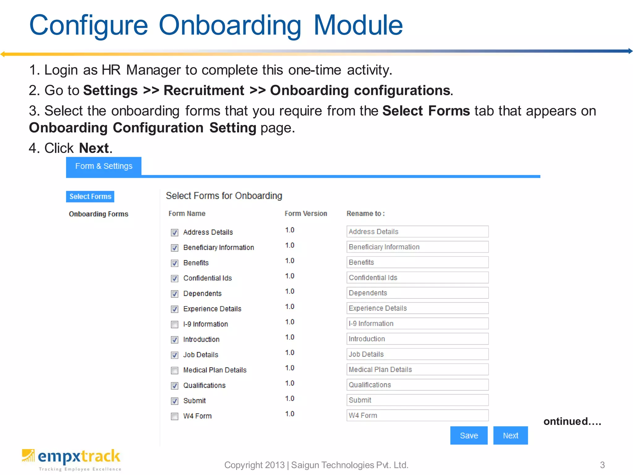 Copyright 2013 | Saigun Technologies Pvt. Ltd. 3
1. Login as HR Manager to complete this one-time activity.
2. Go to Settings >> Recruitment >> Onboarding configurations.
3. Select the onboarding forms that you require from the Select Forms tab that appears on
Onboarding Configuration Setting page.
4. Click Next.
Continued….
Configure Onboarding Module
 