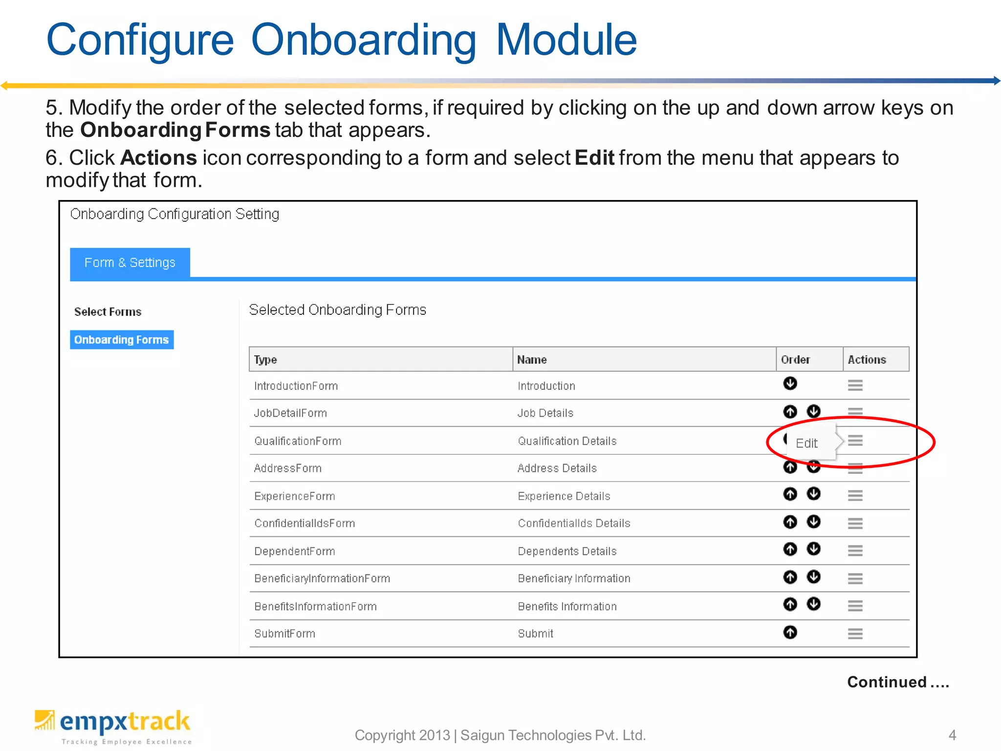 Copyright 2013 | Saigun Technologies Pvt. Ltd. 4
5. Modify the order of the selected forms,if required by clicking on the up and down arrow keys on
the OnboardingForms tab that appears.
6. Click Actions icon corresponding to a form and select Edit from the menu that appears to
modifythat form.
Continued ….
Configure Onboarding Module
 