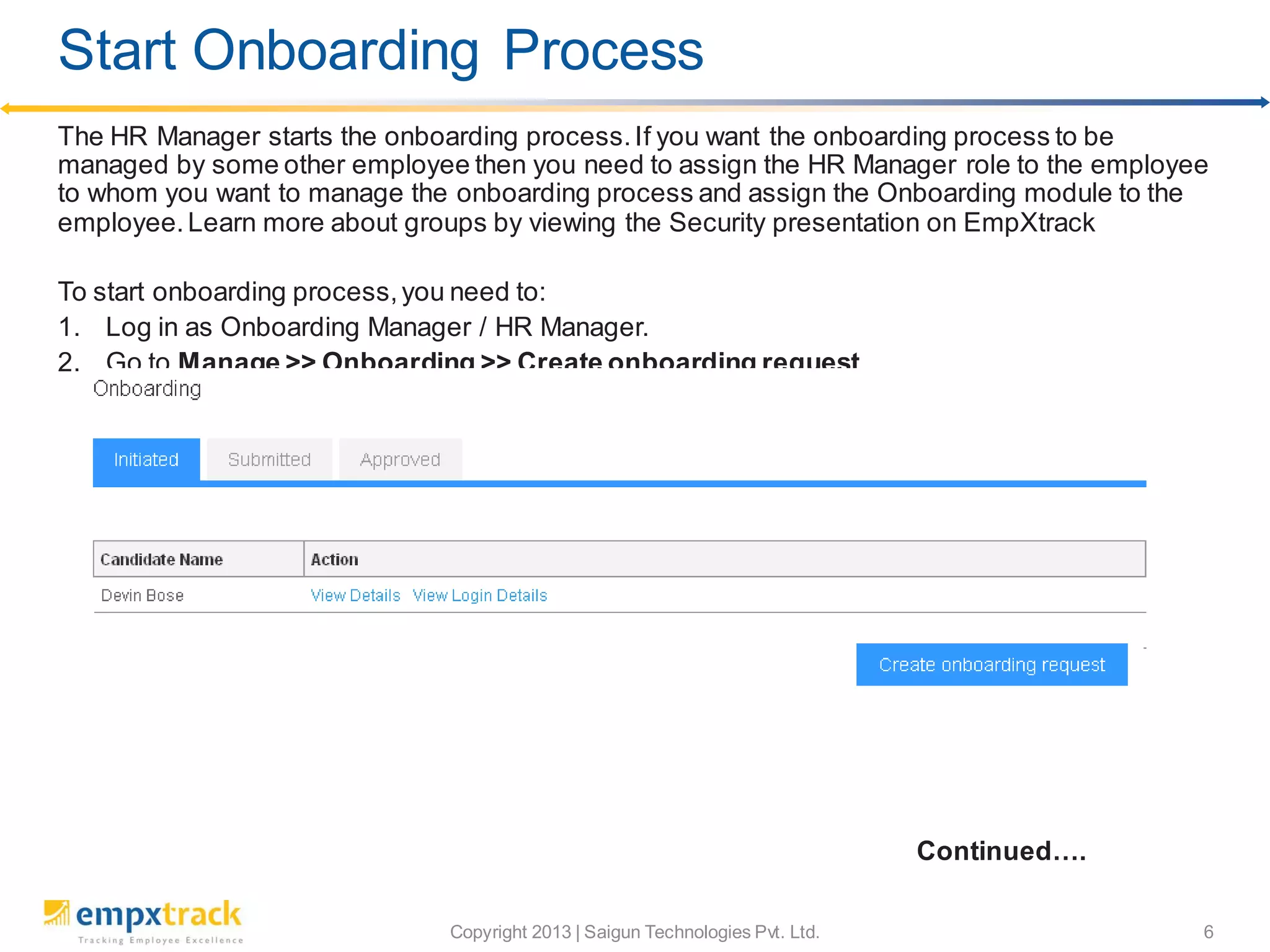 Copyright 2013 | Saigun Technologies Pvt. Ltd. 6
The HR Manager starts the onboarding process.If you want the onboarding process to be
managed by some other employee then you need to assign the HR Manager role to the employee
to whom you want to manage the onboarding process and assign the Onboarding module to the
employee.Learn more about groups by viewing the Security presentation on EmpXtrack
To start onboarding process,you need to:
1. Log in as Onboarding Manager / HR Manager.
2. Go to Manage >> Onboarding >> Create onboarding request
Continued….
Start Onboarding Process
 