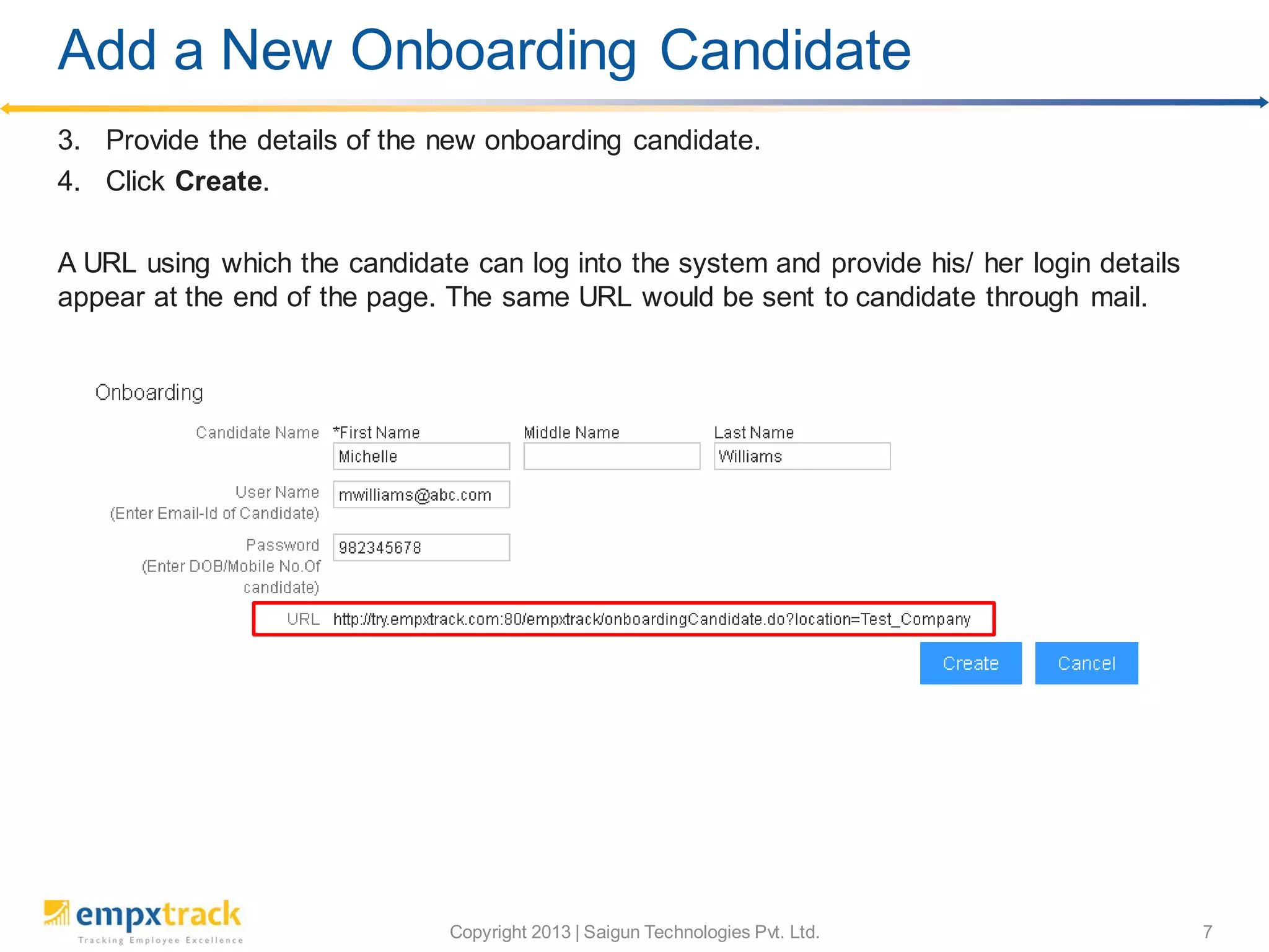 Copyright 2013 | Saigun Technologies Pvt. Ltd. 7
3. Provide the details of the new onboarding candidate.
4. Click Create.
A URL using which the candidate can log into the system and provide his/ her login details
appear at the end of the page. The same URL would be sent to candidate through mail.
Add a New Onboarding Candidate
 