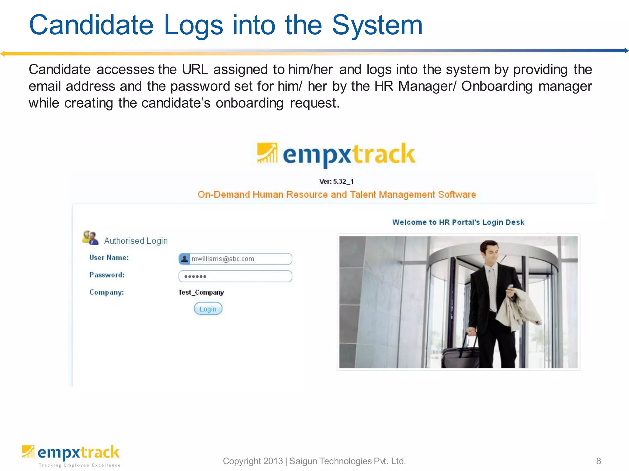 Copyright 2013 | Saigun Technologies Pvt. Ltd. 8
Candidate accesses the URL assigned to him/her and logs into the system by providing the
email address and the password set for him/ her by the HR Manager/ Onboarding manager
while creating the candidate’s onboarding request.
Candidate Logs into the System
 