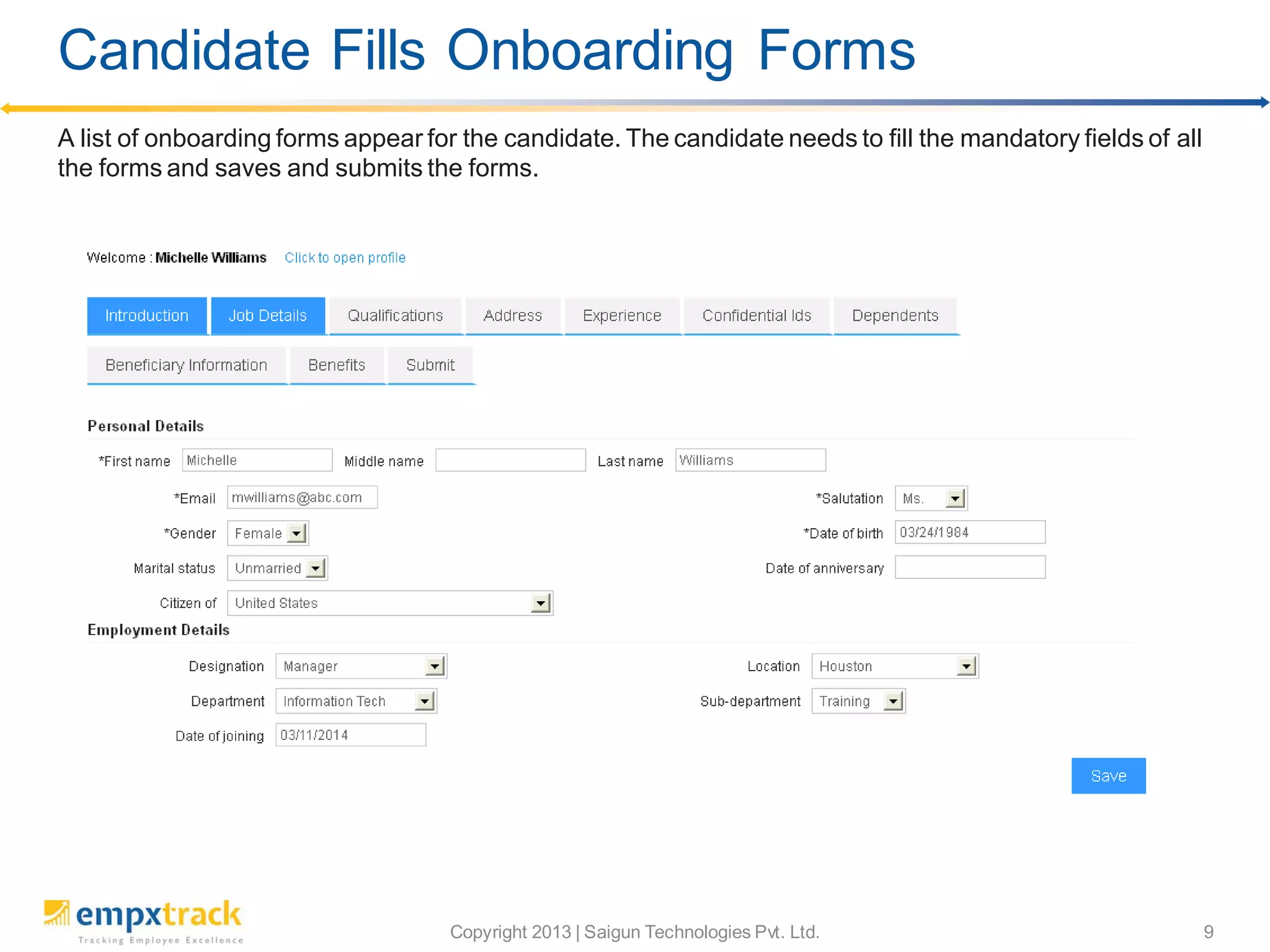 Copyright 2013 | Saigun Technologies Pvt. Ltd. 9
A list of onboarding forms appear for the candidate. The candidate needs to fill the mandatory fields of all
the forms and saves and submits the forms.
Candidate Fills Onboarding Forms
 