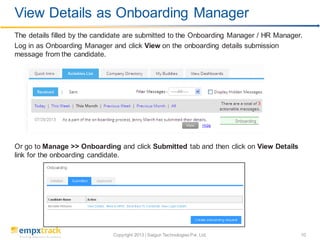 Copyright 2013 | Saigun Technologies Pvt. Ltd. 10
The details filled by the candidate are submitted to the Onboarding Manager / HR Manager.
Log in as Onboarding Manager and click View on the onboarding details submission
message from the candidate.
Or go to Manage >> Onboarding and click Submitted tab and then click on View Details
link for the onboarding candidate.
View Details as Onboarding Manager
 