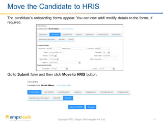 Copyright 2013 | Saigun Technologies Pvt. Ltd. 11
The candidate’s onboarding forms appear. You can now add/ modify details to the forms, if
required.
Go to Submit form and then click Move to HRIS button.
Move the Candidate to HRIS
 