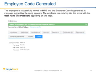 Copyright 2013 | Saigun Technologies Pvt. Ltd. 12
The employee is successfully moved to HRIS and the Employee Code is generated. A
message suggesting the same appears. The employee can now log into the portal with the
User Name and Password appearing on the page.
Employee Code Generated
 
