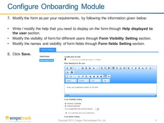 Copyright 2013 | Saigun Technologies Pvt. Ltd. 5
7. Modify the form as per your requirements, by following the information given below:
• Write / modify the help that you need to display on the form through Help displayed to
the user section.
• Modify the visibility of form for different users through Form Visibility Setting section.
• Modify the names and visibility of form fields through Form fields Setting section.
8. Click Save.
Configure Onboarding Module
 