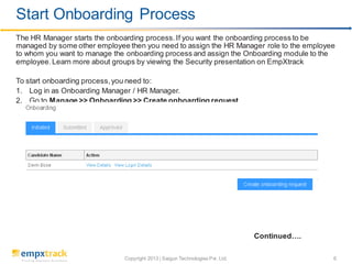 Copyright 2013 | Saigun Technologies Pvt. Ltd. 6
The HR Manager starts the onboarding process.If you want the onboarding process to be
managed by some other employee then you need to assign the HR Manager role to the employee
to whom you want to manage the onboarding process and assign the Onboarding module to the
employee.Learn more about groups by viewing the Security presentation on EmpXtrack
To start onboarding process,you need to:
1. Log in as Onboarding Manager / HR Manager.
2. Go to Manage >> Onboarding >> Create onboarding request
Continued….
Start Onboarding Process
 