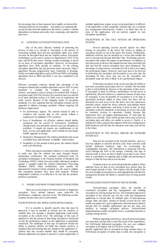 the increasing risks of data exposure have rapidly accelerated the
widespread interest in encryption. Encryption can automatically
secure the data when the media leave the owner’s control—without
dependence on humans and costly, time-consuming, and imperfect
processes.
IV. CHOOSING AN ENCRYPTIONSOLUTION
One of the most effective methods of protecting the
privacy of data is to encrypt it. Encryption is the process of
converting readable clear text into unreadable cipher text, which
can later be decrypted back into the original content. Encryption
technologies can be used to protect an organization's SAN, NAS,
tape, and iSCSI data stores. Storage security technology is based
on an array of encryption algorithms. However, all encryption
algorithms have finite periods of usability. As the existing
encryption algorithms age and processor power increases, today’s
algorithms become progressively more vulnerable to breaking.
Earlier encryption algorithms such as DES and 3DES, and hashing
algorithms such as MD5 and SHA-1, are now considered to be
insecure.
Effective encryption solutions should take advantage of the
strongest commercially available algorithms such as AES. It is also
important to consider the complete security of a
system—encryption is only as strong as its weakest link. If data is
encrypted using AES-256, but keys are stored in clear text and left
in an open operating system, it is fairly easy to compromise the
entire system. Because of the changing nature of encryption
standards, it is also important that the encryption solution can be
upgraded to address emerging standards without requiring full
hardware replacement.
 No performance impact: The solution should be able to
compress and encrypt data at wire speeds without a
requirement for additional CPU overhead.
 Ease of Installation: An effective solution should deploy
seamlessly into the current IT environment. Installation
should require zero downtime and not cause any disruption to
workflow. It should not require any modifications to the
hosts, servers, and applications, and it should not necessitate
forklift upgrades to storage.
 Strong Key Management: The solution should provide secure
encryption keys and maximize availability when needed.
 Scalability: As the amount of data grows, the solution should
scale cost effectively.
When selecting an encryption solution, it is also important
to make sure that the solution has gone through formal,
independent certification. The standard certification body for
encryption technologies is the National Institute of Standards and
Technology (NIST), which tests and certifies third-party products
against a standard called the Federal Information Processing
Standard (FIPS). Other certifications, most notably the
international Common Criteria standard, are also used to validate
that encryption products have been built properly. Without
independent validation, it is difficult to be sure that the products
perform as promised.
V. WHERE AND HOW TO IMPLEMENT ENCRYPTION
There are several choices for where and how to implement
encryption. Each method imposes some trade-offs for
performance, complexity, and ease of use. The following sections
examine the pros and cons of each method.
ENCRYPTION IN THE APPLICATIONOR DATABASE:
If it is possible to identify specific data that must be
protected, it may be possible to encrypt just the sensitive or
valuable data. For example, a database application could enable
encryption at the column level. The advantage of this type of
approach is that the amount of data being encrypted is minimized
so that the performance impact on the application is potentially
minimized. The challenges of this type of approach include the
ability to properly identify all fields that contain sensitive or
regulated data and ensuring that any changes to the application or
schema take into account whether they should be encrypted.
Because application encryption is specific to a given application, if
multiple applications require access to encrypted data it is difficult,
if not impossible, to find compatible solutions that use a common
key management infrastructure. Further, it is likely that one or
more of the applications will not natively support its own
encryption mechanism.
ENCRYPTION IN THE FILE SYSTEM OR OPERATING
SYSTEM
Several operating systems provide options for either
turning on encryption in the native file system or adding an
encryption facility on top of the native file system. Traditionally,
additional software may be installed on a server that enables the
user to encrypt and decrypt individual files. Performing selective
encryption may reduce the impact on performance. In addition, as
host processors in devices like laptops became more powerful, full
disk and full file system encryption have been introduced. The
advantage of using selective encryption by file is that it can reduce
the performance impact. However, users may have to be involved
in performing the encryption and decryption as an extra step. By
encrypting all files, users may not see the encryption and
decryption steps, but there is likely to be a performance impact.
Performing encryption in the servers provides the ability to
provision encryption processing where it’s needed. The downside
is that it will probably be intrusive to the operations of that server.
If encryption is done in software, performance on that server is
significantly affected whenever a nontrivial amount of data must
be encrypted. It may be possible for encryption is to be done in
specialized hardware added to these hosts, but there will be
downtime for each server to be shut down, have the coprocessor
installed, reboot, install the driver software (and perhaps reboot
again), test the applications, and bring it back on line. In large
enterprises with tens, hundreds, or thousands of servers, this could
be extremely invasive to operations. Further, because this
deployment does not happen instantaneously, IT must plan the
rollout very carefully. There will be periods when some servers are
encrypting data and others are unable to access it. Finally, it is
important to find a solution that supports allthe host configurations
(both hardware and OS) that the enterprise uses today and will use
in the future.
ENCRYPTION IN THE DEVICE DRIVER OR NETWORK
INTERFACE:
Data can be encrypted in the network interface, such as a
host bus adapter or network interface card. Some network cards
include dedicated hardware logic for accelerating the
cryptographic functions. The information is protected from the
server through the SAN to the storage. Currently, this type of
solution tends to focus on data in flight versus data at rest, where
there is a possibility of capturing data in flight and performing an
analysis to find the keys and access the data.
Temporary keys are used and periodically updated. When
solutions focus on data at rest, encryption keys protect data for
much longer periods of time. This requires that the length of the
key and strength of encryption are sized appropriately and that key
management includes the ability to maintain keys for long periods
of time
.
CENTRALIZED ENCRYPTION ON THE NETWORK:
Network-based encryption offers the benefits of
centralized encryption and key management and enabling
encryption on existing storage devices. The centralized approach to
encryption in the network uses one key vault and management
application to encrypt data for multiple types of heterogeneous
storage (disk and tape). Instead of buying several devices that
enable encryption for a given application, network-based solutions
encrypt data for multiple applications and use the same user
interface to manage encryption policies. Network-based
implementations enable encryption from a centralized location to
existing storage devices.
Without upgrading end devices, network-based encryption
can selectively encrypt data to meet the needs of the organization.
For SAN-based disk-based encryption, the user can configure
encryption at the logical unit (LUN) level so that only
specific application data is encrypted on large storage arrays. In
NAS-based encryption of online data on disk, the encryption is
ISBN-13: 978-1537033419
www.iaetsd.in
Proceedings of ICDER-2016
©IAETSD 201634
 