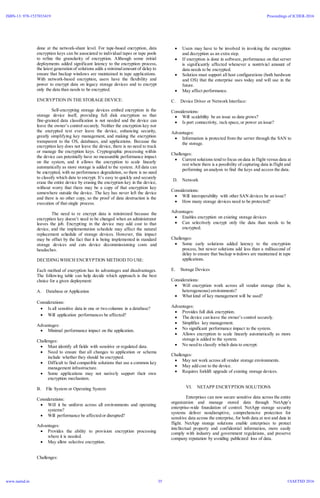 done at the network-share level. For tape-based encryption, data
encryption keys can be associated to individual tapes or tape pools
to refine the granularity of encryption. Although some initial
deployments added significant latency to the encryption process,
the latest generation of solutions adds a minimalamount of delay to
ensure that backup windows are maintained in tape applications.
With network-based encryption, users have the flexibility and
power to encrypt data on legacy storage devices and to encrypt
only the data than needs to be encrypted.
ENCRYPTION IN THE STORAGE DEVICE:
Self-encrypting storage devices embed encryption in the
storage device itself, providing full disk encryption so that
fine-grained data classification is not needed and the device can
leave the owner’s control securely. Neither the encryption key nor
the encrypted text ever leave the device, enhancing security,
greatly simplifying key management, and making the encryption
transparent to the OS, databases, and applications. Because the
encryption key does not leave the device, there is no need to track
or manage the encryption keys. Cryptographic processing within
the device can potentially have no measurable performance impact
on the system, and it allows the encryption to scale linearly
automatically as more storage is added to the system. All data can
be encrypted, with no performance degradation, so there is no need
to classify which data to encrypt. It’s easy to quickly and securely
erase the entire device by erasing the encryption key in the device,
without worry that there may be a copy of that encryption key
somewhere outside the device. The key has never left the device
and there is no other copy, so the proof of data destruction is the
execution of that single process.
The need to re encrypt data is minimized because the
encryption key doesn’t need to be changed when an administrator
leaves the job. Encrypting in the device may add cost to that
device, and the implementation schedule may affect the natural
replacement schedule of storage devices. However, this impact
may be offset by the fact that it is being implemented in standard
storage devices and cuts device decommissioning costs and
headaches.
DECIDING WHICH ENCRYPTION METHODTO USE:
Each method of encryption has its advantages and disadvantages.
The following table can help decide which approach is the best
choice for a given deployment:
A. Database or Application
Considerations:
 Is all sensitive data in one or two columns in a database?
 Will application performances be affected?
Advantages:
 Minimal performance impact on the application.
Challenges:
 Must identify all fields with sensitive or regulated data.
 Need to ensure that all changes to application or schema
include whether they should be encrypted.
 Difficult to find compatible solutions that use a common key
management infrastructure.
 Some applications may not natively support their own
encryption mechanism.
B. File System or Operating System
Considerations:
 Will it be uniform across all environments and operating
systems?
 Will performance be affected or disrupted?
Advantages:
 Provides the ability to provision encryption processing
where it is needed.
 May allow selective encryption.
Challenges:
 Users may have to be involved in invoking the encryption
and decryption as an extra step.
 If encryption is done in software, performance on that server
is significantly affected whenever a nontrivial amount of
data needs to be encrypted.
 Solution must support all host configurations (both hardware
and OS) that the enterprise uses today and will use in the
future.
 May affect performance.
C. Device Driver or Network Interface:
Considerations:
 Will scalability be an issue as data grows?
 Is port connectivity, rack space,or power an issue?
Advantages:
 Information is protected from the server through the SAN to
the storage.
Challenges:
 Current solutions tend to focus on data in flight versus data at
rest where there is a possibility of capturing data in flight and
performing an analysis to find the keys and access the data.
D. Network
Considerations:
 Will interoperability with other SAN devices be an issue?
 How many storage devices need to be protected?
Advantages:
 Enables encryption on existing storage devices
 Can selectively encrypt only the data than needs to be
encrypted.
Challenges:
 Some early solutions added latency to the encryption
process, but newer solutions add less than a millisecond of
delay to ensure that backup windows are maintained in tape
applications.
E. Storage Devices
Considerations:
 Will encryption work across all vendor storage (that is,
heterogeneous) environments?
 What kind of key management will be used?
Advantages:
 Provides full disk encryption.
 The device can leave the owner’s control securely.
 Simplifies key management.
 No significant performance impact to the system.
 Allows encryption to scale linearly automatically as more
storage is added to the system.
 No need to classify which data to encrypt.
Challenges:
 May not work across all vendor storage environments.
 May add cost to the device.
 Requires forklift upgrade of existing storage devices.
VI. NETAPP ENCRYPTION SOLUTIONS
Enterprises can now secure sensitive data across the entire
organization and manage stored data through NetApp’s
enterprise-wide foundation of control. NetApp storage security
systems deliver nondisruptive, comprehensive protection for
sensitive data across the enterprise, for both data at rest and data in
flight. NetApp storage solutions enable enterprises to protect
intellectual property and confidential information, more easily
comply with industry and government regulations, and preserve
company reputation by avoiding publicized loss of data.
ISBN-13: 978-1537033419
www.iaetsd.in
Proceedings of ICDER-2016
©IAETSD 201635
 