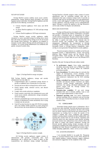 NETAPP DATAFORT
NetApp DataFort systems combine secure access controls,
authentication, storage hardware–based encryption, and secure
logging to protect stored data. NetApp DataFort appliances provide
protection for the following environments:
 E-Series DataFort appliances: NAS stores and iSCSI
storage
 FC-Series DataFort appliances: FC SAN and tape storage
mediums
 S-Series DataFort appliances: SCSI tape environments
NetApp DataFort storage security appliances enable
enterprises to secure networked storage by locking down stored
data with strong encryption and by routing access for all secured
data through secure hardware. The appliances are designed to
maximize security without affecting network performance or user
workflows. As a result, storage administrators can confidently and
quickly encrypt all sensitive data,
Figure 1) NetApp DataFort storage encryption
With NetApp DataFort appliances, storage and security
administrators have the ability to:
 Compartmentalize data in centralized storage devices to
provide an additional layer of protection for secure data.
 Encrypt and secure data on storage devices and in transit.
 Protect backup media, mirrored servers, and disaster
recovery sites.
 Comply with security and privacy regulations.
 Protect sensitive stored data from unauthorized access with
secure access controls, authentication, storage encryptions,
and secure logging.
 Generate customizable logs to track relevant events to record
a history of administrative actions and identify who is trying
to intrude into the network.
 Fend off security breaches by using AES 256-bit encryption
and a true random number generator to create strong keys
that never leave the secure hardware of NetApp DataFort.
Figure 2) NetApp DataFort customer example.
All NetApp security appliances support creation of
administrators with granular, customizable roles. Each
administrator role is allowed only a subset of duties, so that
responsibilities are distributed among multiple individuals.
NetApp DataFort is flexible enough to allow creation of custom
administrator roles by combining multiple roles into an
administrator that suits a company’s unique needs. To provide an
irrefutable audit trail for encrypted data access and administrator
activity, secure audit logging is available for all NetApp storage
security appliances. Each log message can be cryptographically
signed. Attempts to modify the signature or the logs themselves
can be easily verified for integrity and authenticity.
BROCADE ENCRYPTION
NetApp and Brocade have developed a joint fabric-based
data encryption approach that delivers nondisruptive encryption
and provides a centralized point of management for storage
security and key management. The joint solution helps to enable a
whole new level of encryption performance by giving customers
the ability to quickly and easily encrypt corporate data for
increased security and compliance with simplified policy
management. Additionally, the incorporation of NetApp
technology enables NetApp customers to operate the Brocade
Encryption Switch in NetApp DataFort compatibility mode,
serving as a next-generation NetApp DataFort security appliance.
The joint encryption solutions are available on the Brocade
Encryption Switch, a high-performance, 32-port, auto-sensing
8Gbit/sec Fiber Channel switch, and the Brocade FS8-18
Encryption Blade, which provides the same plug-in storage
security services in a 16-port blade for use in the Brocade DCX
Backbone.
Benefits of the joint NetApp and Brocade solution include
 No performance impact: Users realize unparalleled
encryption processing speeds (up to 96Gbit/sec), which
means that they can encrypt without the traditional
performance penalty.
 Ease of installation: The solution plugs in to networks that
support all heterogeneous servers (including virtual
machines) in data center fabrics. Implementation is easy,
with nonintrusive deployment into the SAN switching
fabric.
 Strong, centralized key management: Protects against
electronic and physical attacks. Customers can deploy
maximum security through tamper-proof hardware
enclosures, key signing, role-based administration, and
quorum control with the NetApp Lifetime Key
Management™ solution.
 Enterprise-class scalability: IT can scale storage
enterprise-wide and on demand, enabling ―pay as you
grow‖ for quick implementation of data security.
 Minimized operating costs: Low power requirements
minimize operating costs as enterprises scale up, lowering
the total cost of ownership necessary to encrypt massive
amounts of data.
VII. CONCLUSION
Networked storage speeds access to information—but it
can also leave data vulnerable. Firewalls and intrusion-prevention
systems can secure assets at the perimeter, but data at the storage
core can still be exposed to both internal and external attacks. IT
organizations are working hard to ensure the security of the
company’s valuable data assets, complying with regulatory
mandates, meeting industry standards for data confidentiality, and
ensuring data security from any and all threats. Enterprises that
effectively protect key data experience many benefits, including
increased customer trust, reduced losses due to fraud or theft, and
the ability to comply with industry regulations. NetApp and
Brocade provide industry-leading storage encryption and key
management capabilities that enable enterprises to achieve security
throughout the entire lifecycle of regulated and sensitive data—
without disrupting applications, clients, servers,or user workflow.
VIII. ACKNOWLEDGEMENT
I am extremely thankful to my guide Mr. Thyagaraja
Murthy A, Associate Professor, Dept. of ECE, SJCE, Mysuru for
their valuable guidance, constant assistance, support, endurance
and constructive suggestions for the completion of this work.
ISBN-13: 978-1537033419
www.iaetsd.in
Proceedings of ICDER-2016
©IAETSD 201636
 