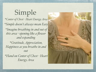 The Heart Can Help Regulate our Energy
  Heart sends more
signals to the brain than
the brain sends to the
heart
Simple
*Center of Chest - Heart EnergyArea
*Simple doesn’t always mean Easy
*Imagine breathing in and out of
this area - opening like a ﬂower
and expanding
*Gratitude,Appreciation,
Happiness as you breathe in and
out
*Hand on Center of Chest - Heart
EnergyArea
 