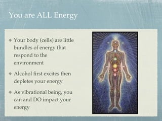 You are ALL Energy
  Your body (cells) are little
bundles of energy that
respond to the
environment
  Alcohol ﬁrst excites then
depletes your energy
  As vibrational being, you
can and DO impact your
energy
 