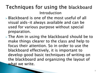 Introduction
 Blackboard is one of the most useful of all
visual aids-it always available and can be
used for various purpose without special
preparation.
 The Aim in using the blackboard should be to
make things clearer to the class and help to
focus their attention. So in order to use the
blackboard effectively, it is important to
develop good basic techniques of writing on
the blackboard and organizing the layout of
what we write.
3

 