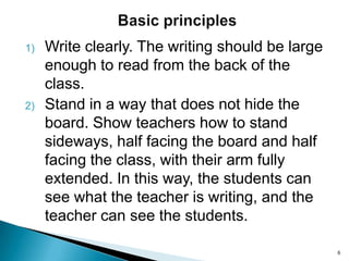 1)

2)

Write clearly. The writing should be large
enough to read from the back of the
class.
Stand in a way that does not hide the
board. Show teachers how to stand
sideways, half facing the board and half
facing the class, with their arm fully
extended. In this way, the students can
see what the teacher is writing, and the
teacher can see the students.
6

 