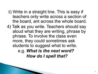 3) Write in a straight line. This is easy if

teachers only write across a section of
the board, ant across the whole board.
4) Talk as you write. Teachers should say
aloud what they are writing, phrase by
phrase. To involve the class even
more, they could sometimes ask
students to suggest what to write.
e.g. What is the next word?
How do I spell that?

7

 