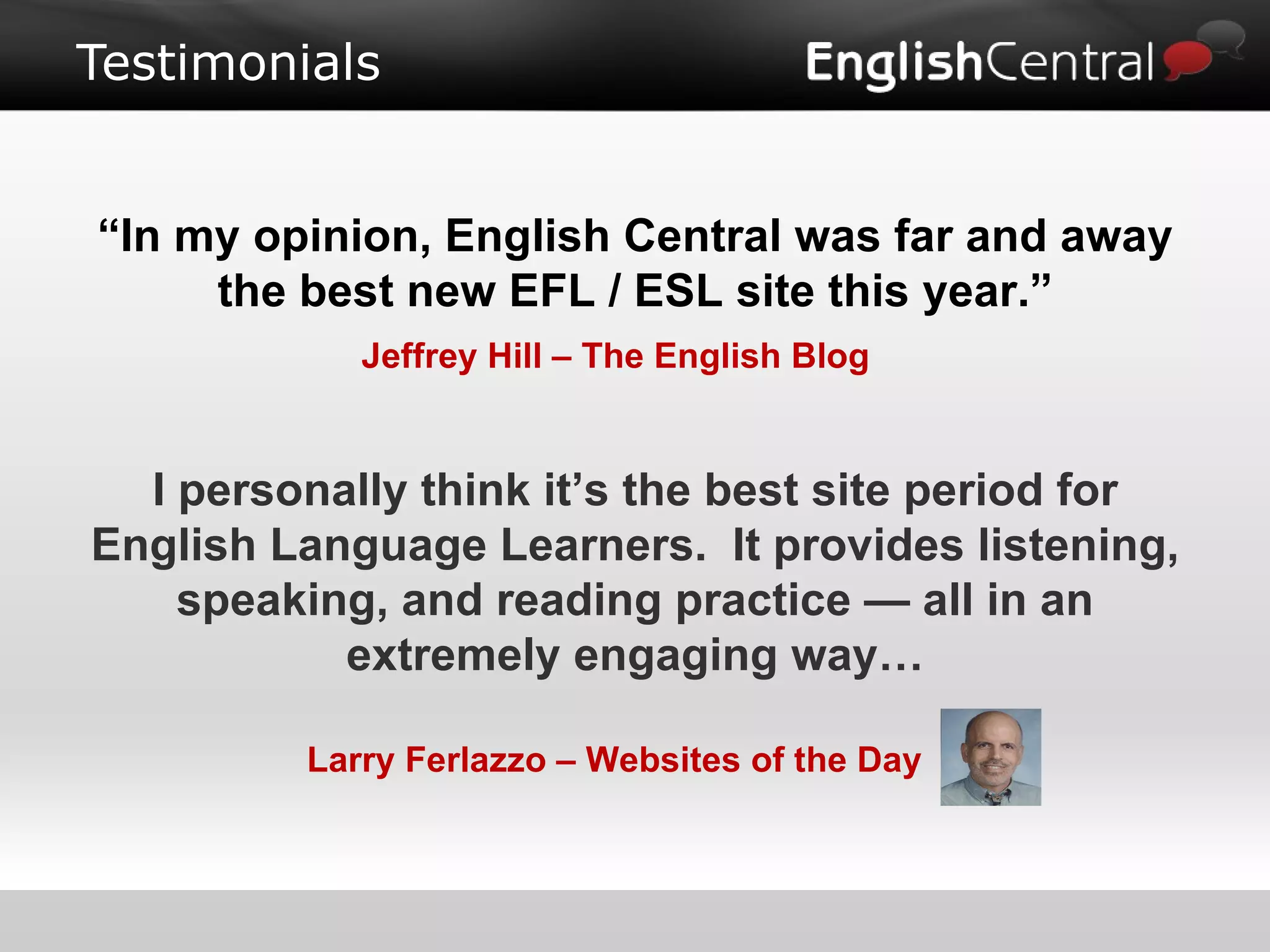Testimonials “ In my opinion, English Central was far and away the best new EFL / ESL site this year.” Jeffrey Hill – The English Blog I personally think it’s the best site period for English Language Learners.  It provides listening, speaking, and reading practice — all in an extremely engaging way… Larry Ferlazzo – Websites of the Day 