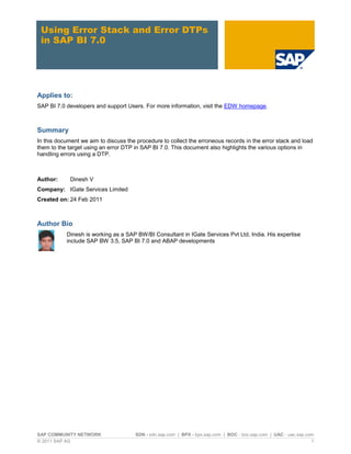Using Error Stack and Error DTPs
 in SAP BI 7.0




Applies to:
SAP BI 7.0 developers and support Users. For more information, visit the EDW homepage.



Summary
In this document we aim to discuss the procedure to collect the erroneous records in the error stack and load
them to the target using an error DTP in SAP BI 7.0. This document also highlights the various options in
handling errors using a DTP.



Author:      Dinesh V
Company: IGate Services Limited
Created on: 24 Feb 2011



Author Bio
           Dinesh is working as a SAP BW/BI Consultant in IGate Services Pvt Ltd, India. His expertise
           include SAP BW 3.5, SAP BI 7.0 and ABAP developments




SAP COMMUNITY NETWORK                 SDN - sdn.sap.com | BPX - bpx.sap.com | BOC - boc.sap.com | UAC - uac.sap.com
© 2011 SAP AG                                                                                                     1
 