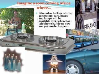  Ethanol as fuel for stoves,
generators cars, buses
and lamps will be
available everywhere (as
telephone handsets now
are, yet much cheaper…
Imagine a soon coming Africa
where…
Our cars will run on
GASOHOL: A cleaner
fuel made from a
blend of Ethanol &
Gasoline:
 
