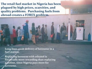 Long lines await delivery of kerosene in a
fuel station.
Replacing kerosene with ethanol is
financially more rewarding than replacing
gasoline, since Nigeria pays more for
kerosene.
The retail fuel market in Nigeria has been
plagued by high prices, scarcities, and
quality problems. Purchasing fuels from
abroad creates a FOREX problem.
 
