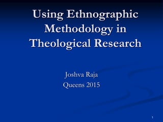 1
Using Ethnographic
Methodology in
Theological Research
Joshva Raja
Queens 2015
 