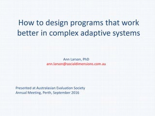 How to design programs that work
better in complex adaptive systems
Presented at Australasian Evaluation Society
Annual Meeting, Perth, September 2016
Ann Larson, PhD
ann.larson@socialdimensions.com.au
 