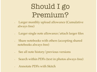 Should I go
Premium?
Larger monthly upload allowance (Cumulative
always free)
Larger single note allowance/attach larger files
Share notebooks with others (accepting shared
notebooks always free)
See all note history/previous versions
Search within PDFs (text in photos always free)
Annotate PDFs with Skitch
•
•
•
•
•
•
 