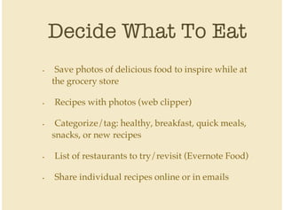 Decide What To Eat
Save photos of delicious food to inspire while at
the grocery store
Recipes with photos (web clipper)
Categorize/tag: healthy, breakfast, quick meals,
snacks, or new recipes
List of restaurants to try/revisit (Evernote Food)
Share individual recipes online or in emails
•
•
•
•
•
 