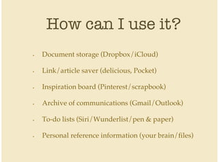 How can I use it?
Document storage (Dropbox/iCloud)
Link/article saver (delicious, Pocket)
Inspiration board (Pinterest/scrapbook)
Archive of communications (Gmail/Outlook)
To-do lists (Siri/Wunderlist/pen & paper)
Personal reference information (your brain/files)
•
•
•
•
•
•
 