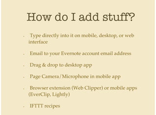 How do I add stuff?
Type directly into it on mobile, desktop, or web
interface
Email to your Evernote account email address
Drag & drop to desktop app
Page Camera/Microphone in mobile app
Browser extension (Web Clipper) or mobile apps
(EverClip, Lightly)
IFTTT recipes
•
•
•
•
•
•
 