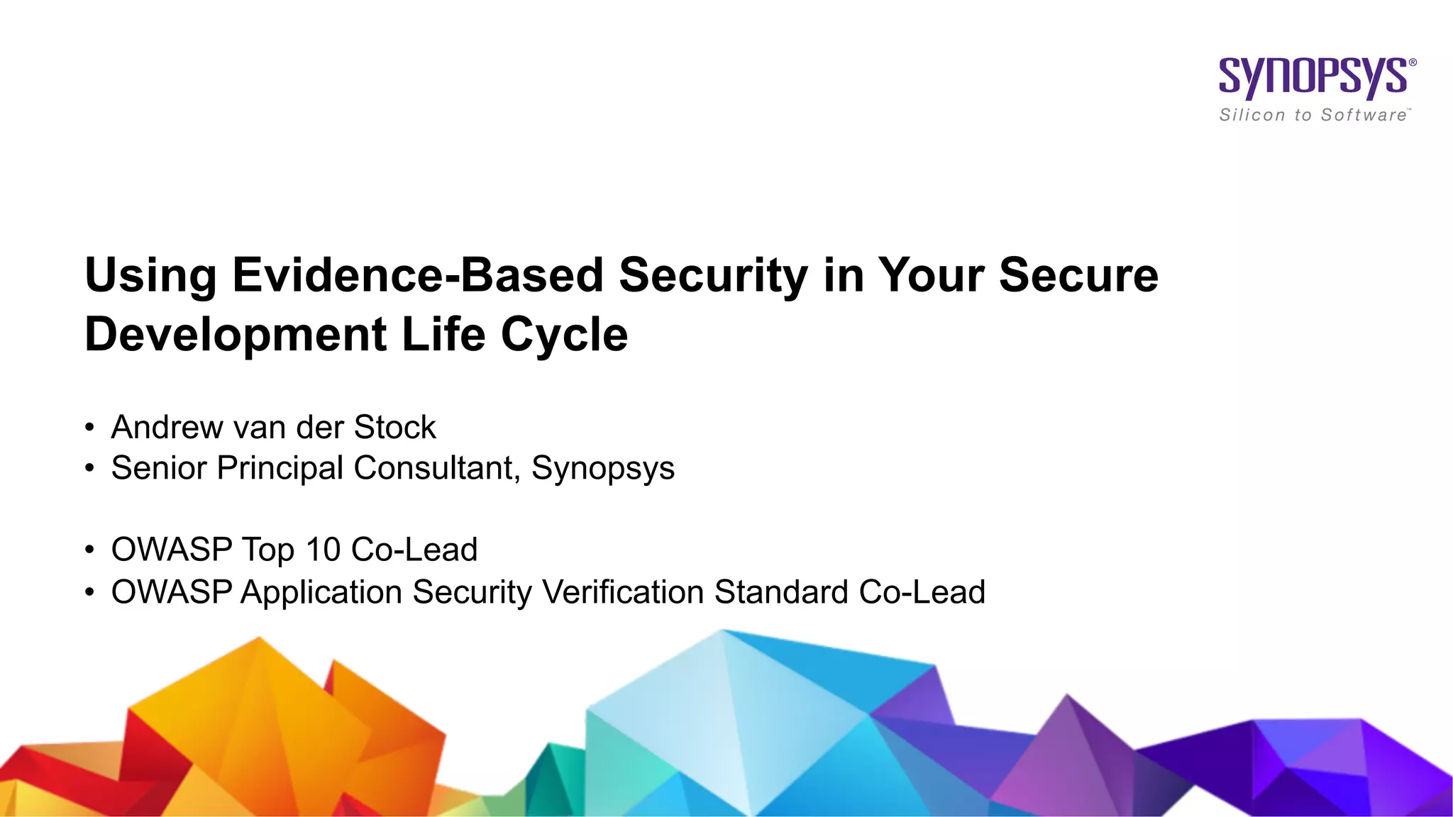 © 2019 Synopsys, Inc. 1
Using Evidence-Based Security in Your Secure
Development Life Cycle
• Andrew van der Stock
• Senior Principal Consultant, Synopsys
• OWASP Top 10 Co-Lead
• OWASP Application Security Verification Standard Co-Lead
 