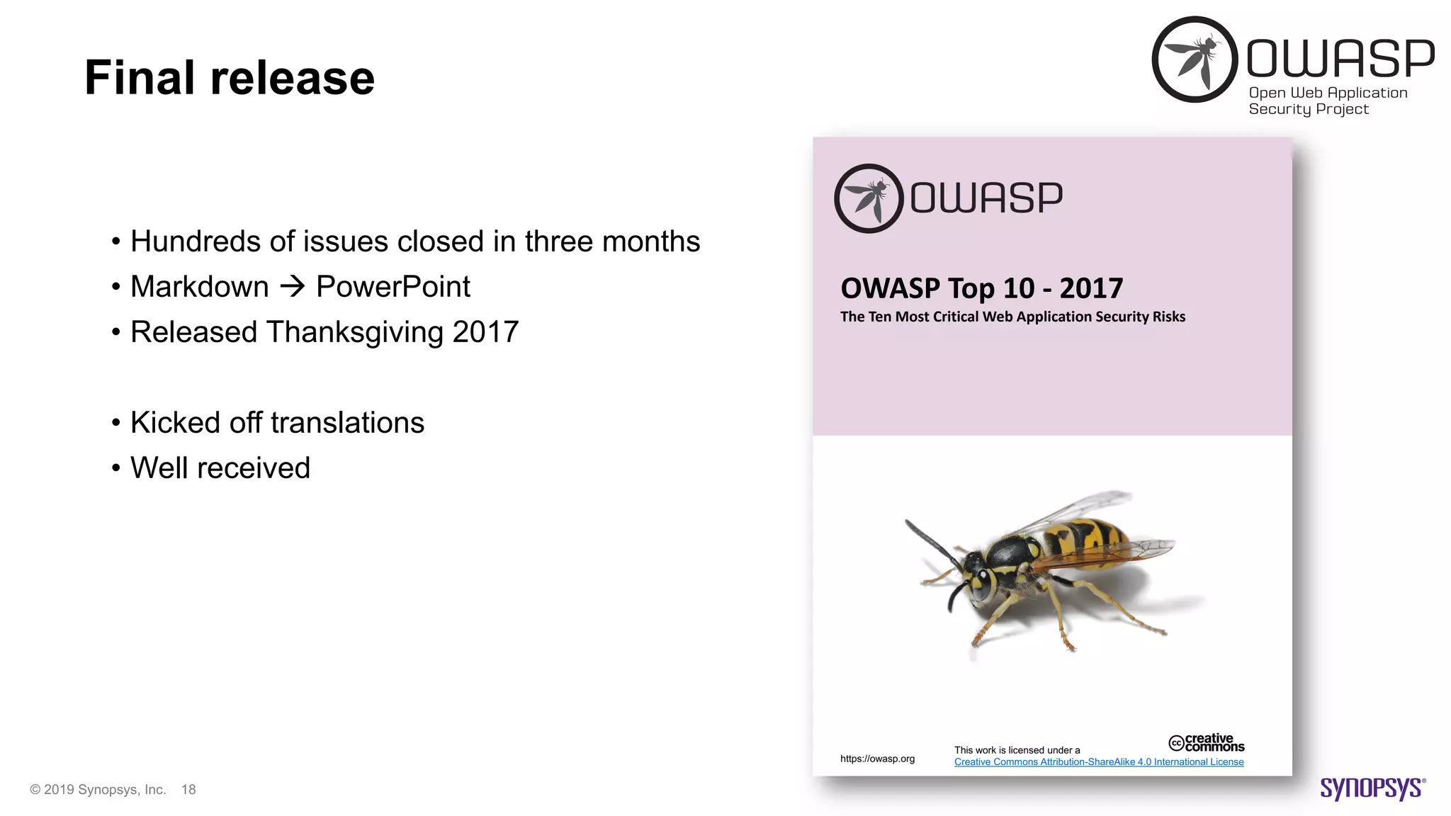 © 2019 Synopsys, Inc. 18
Final release
• Hundreds of issues closed in three months
• Markdown à PowerPoint
• Released Thanksgiving 2017
• Kicked off translations
• Well received
OWASP Top 10 - 2017
The Ten Most Critical Web Application Security Risks
This work is licensed under a
Creative Commons Attribution-ShareAlike 4.0 International Licensehttps://owasp.org
 