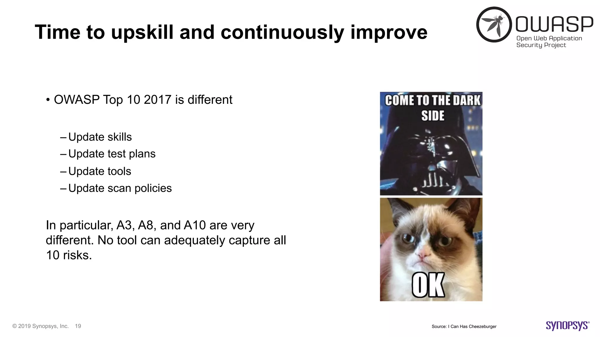 © 2019 Synopsys, Inc. 19
Time to upskill and continuously improve
• OWASP Top 10 2017 is different
– Update skills
– Update test plans
– Update tools
– Update scan policies
In particular, A3, A8, and A10 are very
different. No tool can adequately capture all
10 risks.
Source: I Can Has Cheezeburger
 