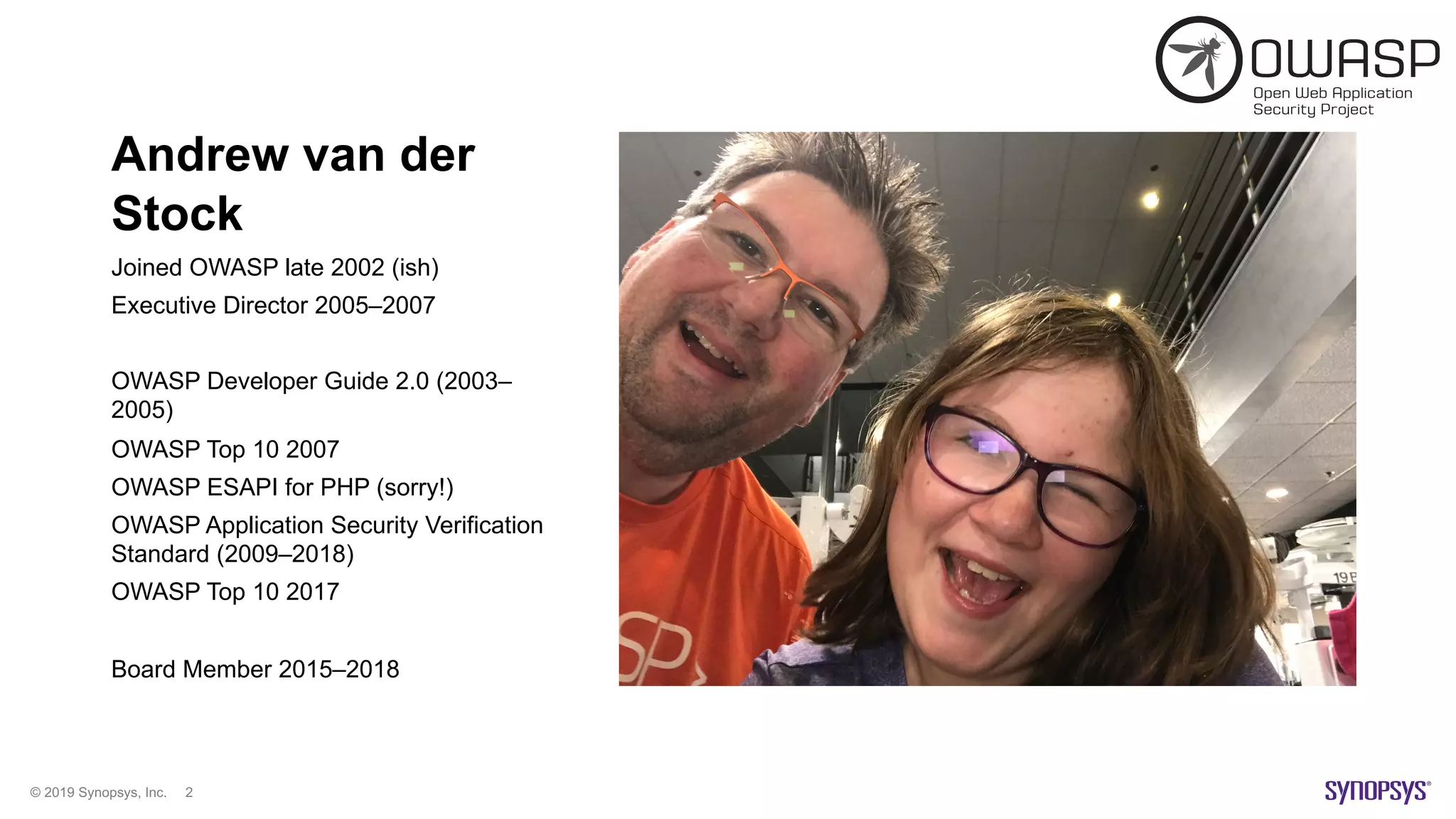 © 2019 Synopsys, Inc. 2
Andrew van der
Stock
Joined OWASP late 2002 (ish)
Executive Director 2005–2007
OWASP Developer Guide 2.0 (2003–
2005)
OWASP Top 10 2007
OWASP ESAPI for PHP (sorry!)
OWASP Application Security Verification
Standard (2009–2018)
OWASP Top 10 2017
Board Member 2015–2018
 