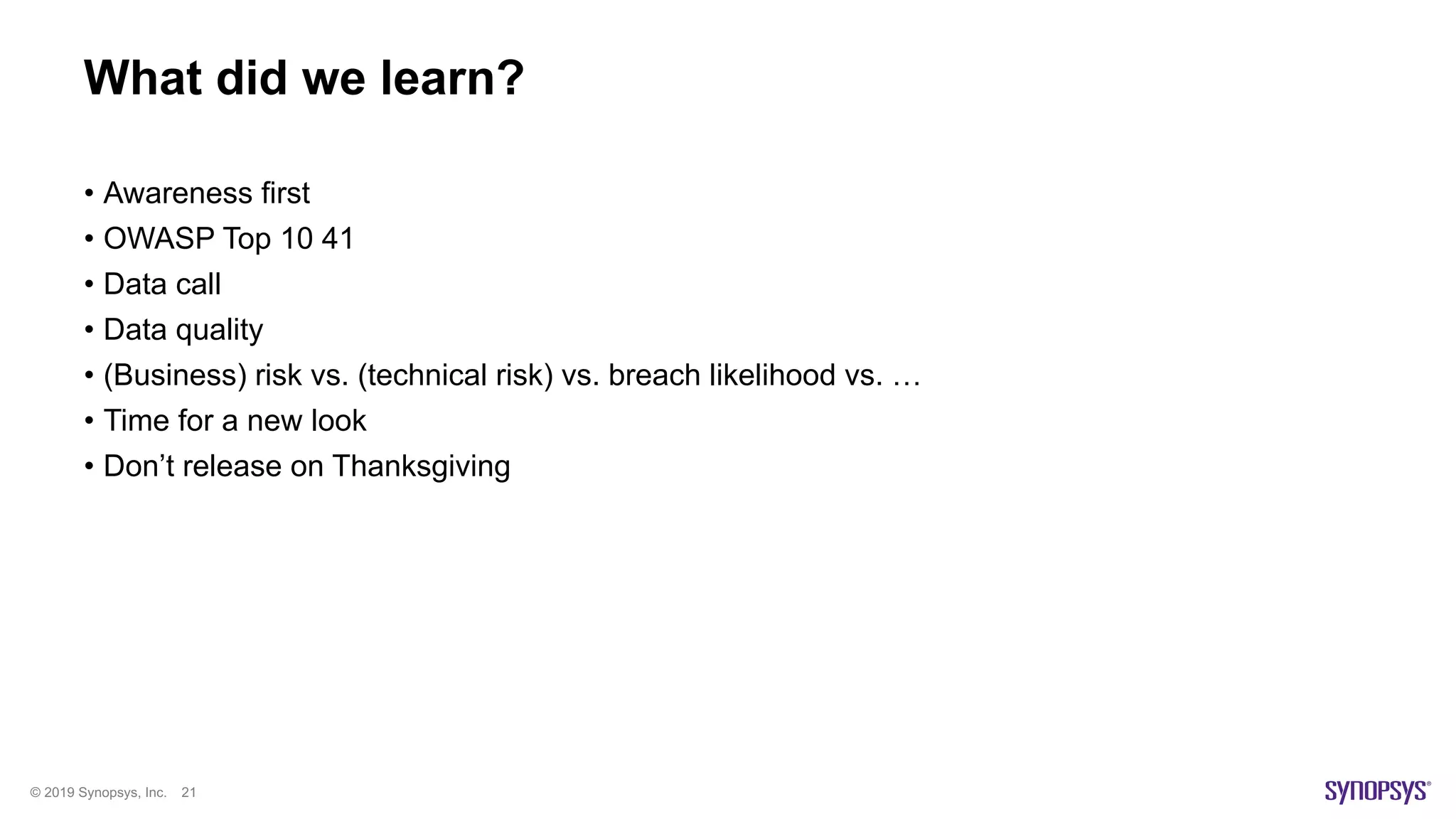© 2019 Synopsys, Inc. 21
What did we learn?
• Awareness first
• OWASP Top 10 41
• Data call
• Data quality
• (Business) risk vs. (technical risk) vs. breach likelihood vs. …
• Time for a new look
• Don’t release on Thanksgiving
 