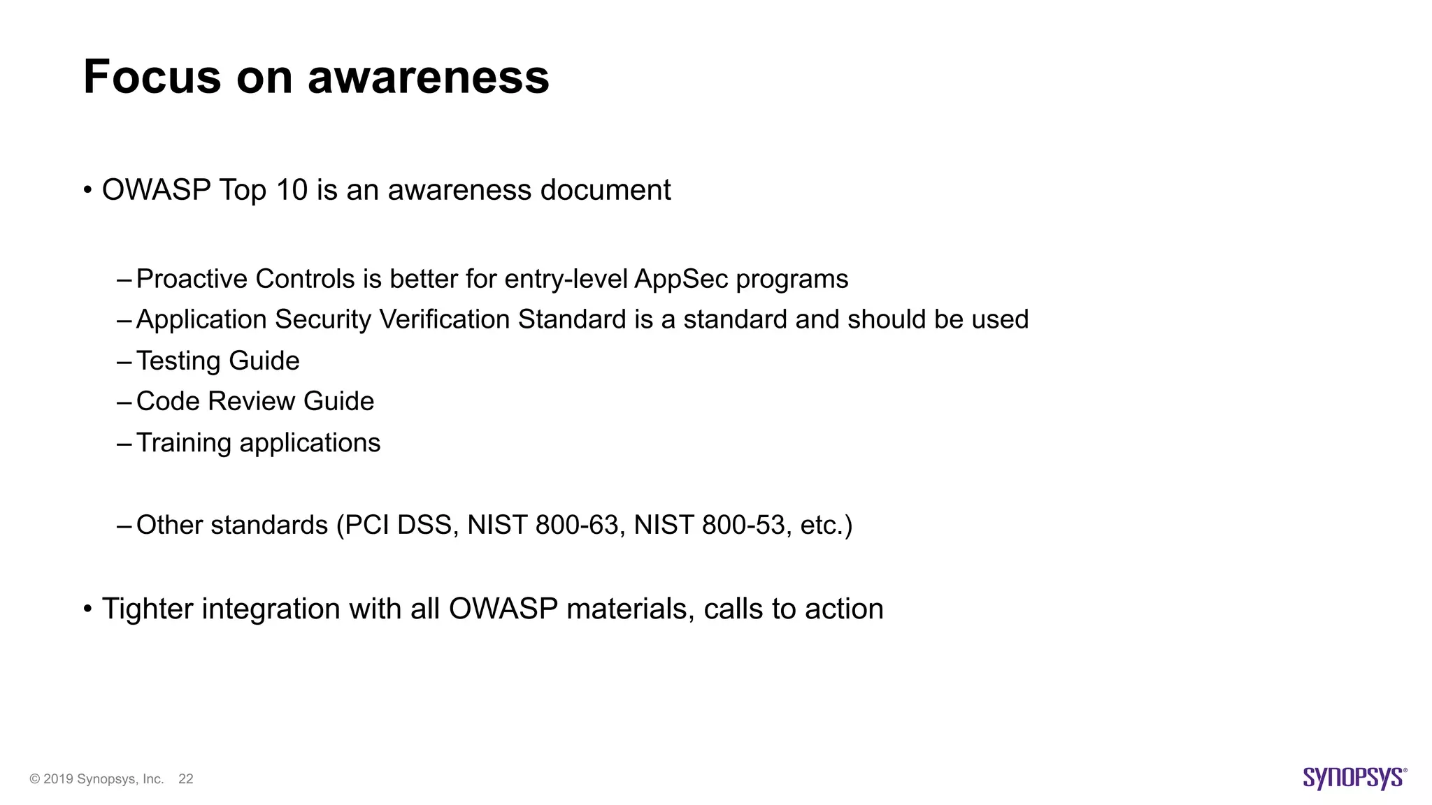 © 2019 Synopsys, Inc. 22
Focus on awareness
• OWASP Top 10 is an awareness document
– Proactive Controls is better for entry-level AppSec programs
– Application Security Verification Standard is a standard and should be used
– Testing Guide
– Code Review Guide
– Training applications
– Other standards (PCI DSS, NIST 800-63, NIST 800-53, etc.)
• Tighter integration with all OWASP materials, calls to action
 