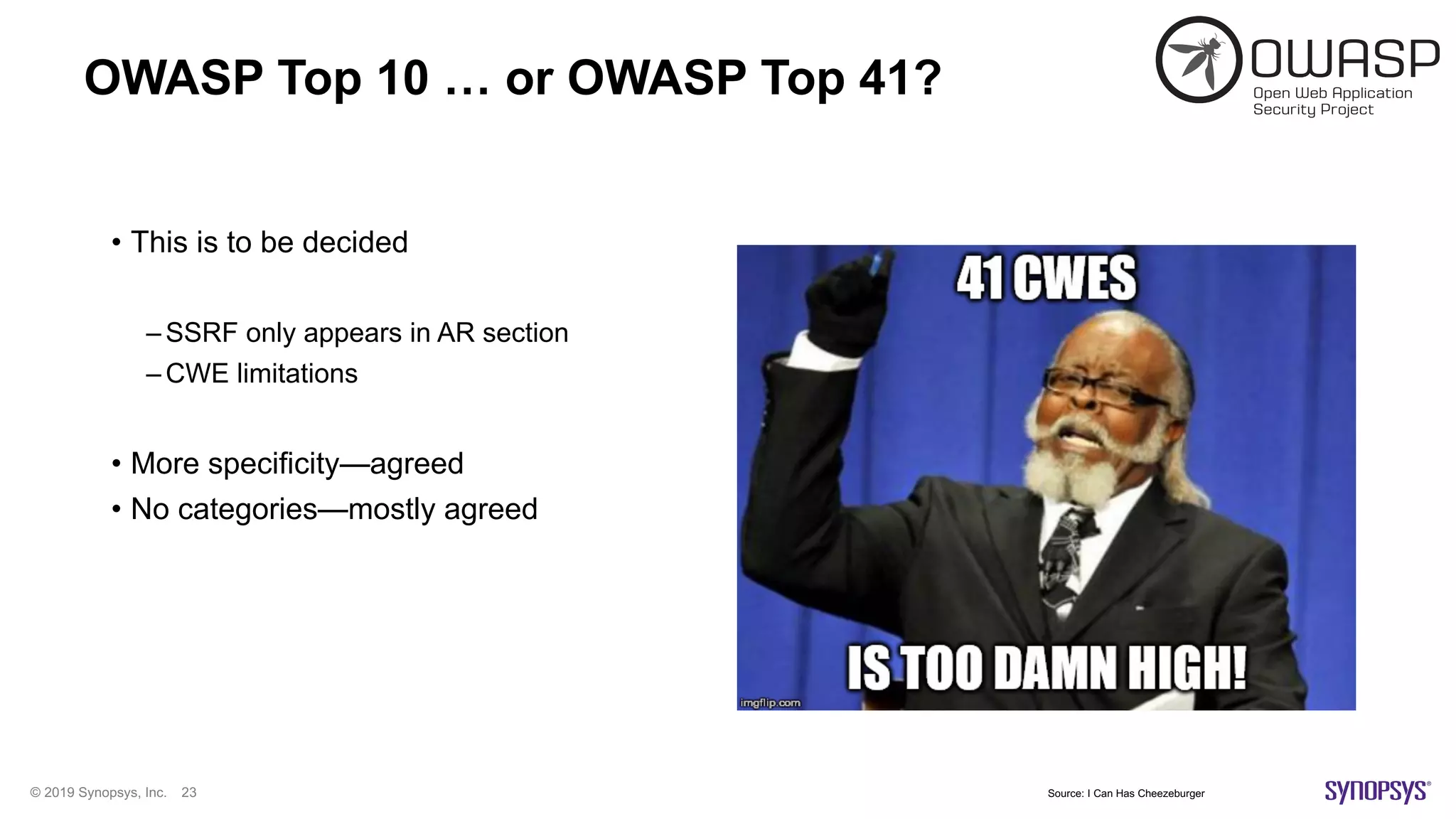 © 2019 Synopsys, Inc. 23
OWASP Top 10 … or OWASP Top 41?
• This is to be decided
– SSRF only appears in AR section
– CWE limitations
• More specificity—agreed
• No categories—mostly agreed
Source: I Can Has Cheezeburger
 