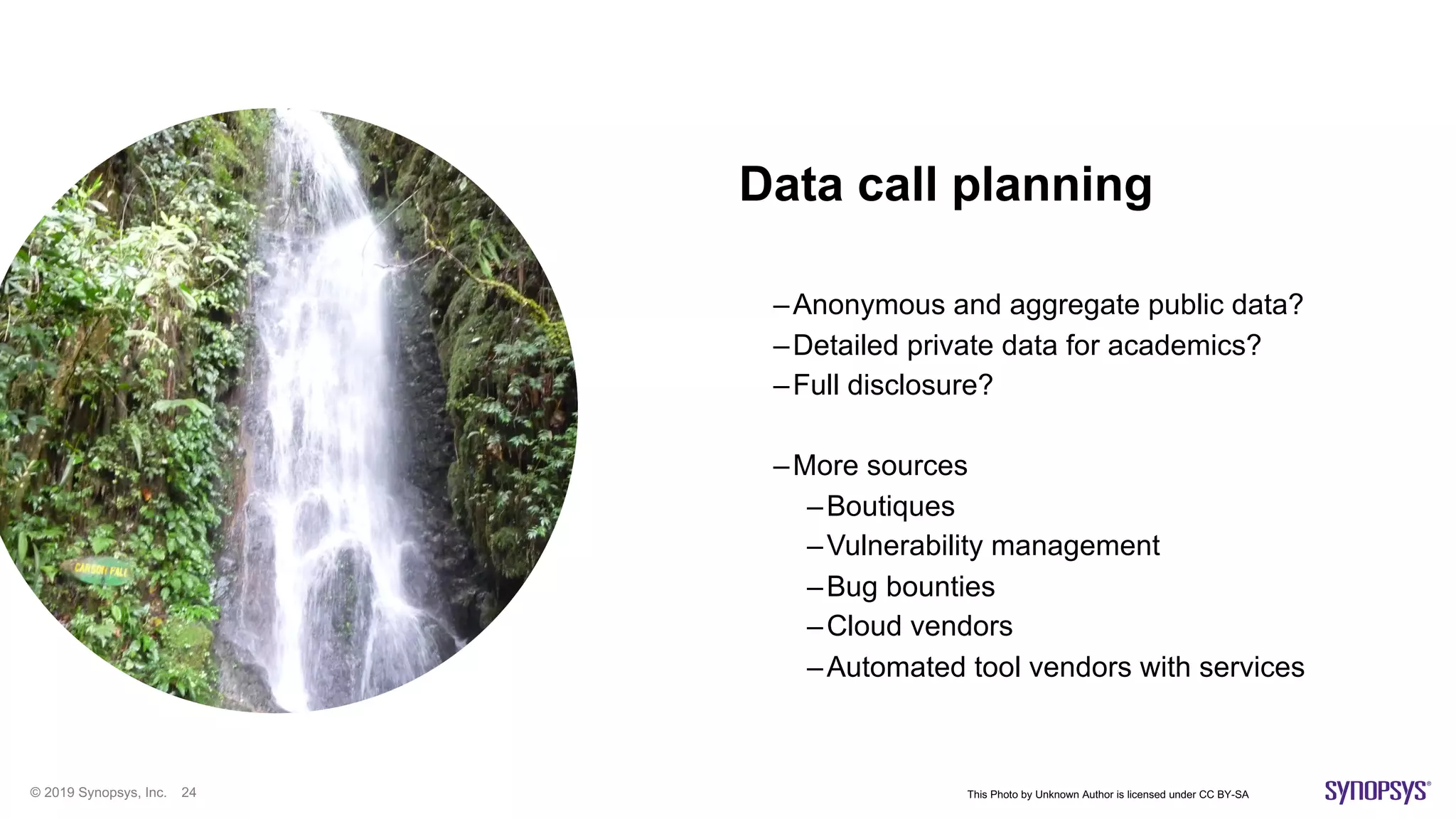 © 2019 Synopsys, Inc. 24
Data call planning
–Anonymous and aggregate public data?
–Detailed private data for academics?
–Full disclosure?
–More sources
–Boutiques
–Vulnerability management
–Bug bounties
–Cloud vendors
–Automated tool vendors with services
This Photo by Unknown Author is licensed under CC BY-SA
 