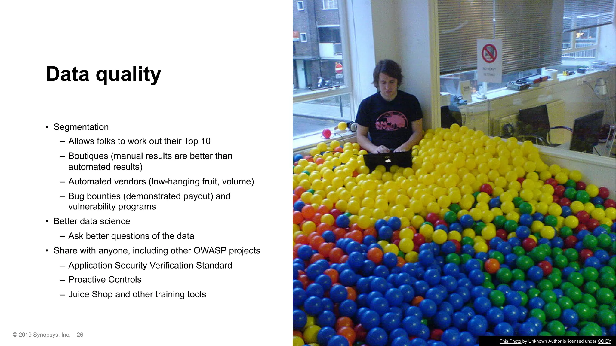 © 2019 Synopsys, Inc. 26
Data quality
• Segmentation
– Allows folks to work out their Top 10
– Boutiques (manual results are better than
automated results)
– Automated vendors (low-hanging fruit, volume)
– Bug bounties (demonstrated payout) and
vulnerability programs
• Better data science
– Ask better questions of the data
• Share with anyone, including other OWASP projects
– Application Security Verification Standard
– Proactive Controls
– Juice Shop and other training tools
This Photo by Unknown Author is licensed under CC BY
 